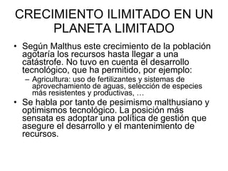 CRECIMIENTO ILIMITADO EN UN PLANETA LIMITADO Según Malthus este crecimiento de la población agotaría los recursos hasta llegar a una catástrofe. No tuvo en cuenta el desarrollo tecnológico, que ha permitido, por ejemplo: Agricultura: uso de fertilizantes y sistemas de aprovechamiento de aguas, selección de especies más resistentes y productivas, … Se habla por tanto de pesimismo malthusiano y optimismos tecnológico. La posición más sensata es adoptar una política de gestión que asegure el desarrollo y el mantenimiento de recursos.  