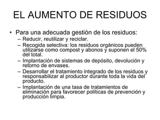 EL AUMENTO DE RESIDUOS Para una adecuada gestión de los residuos: Reducir, reutilizar y reciclar. Recogida selectiva: los residuos orgánicos pueden utilizarse como compost y abonos y suponen el 50% del total.  Implantación de sistemas de depósito, devolución y retorno de envases.  Desarrollar el tratamiento integrado de los residuos y responsabilizar al productor durante toda la vida del producto.  Implantación de una tasa de tratamientos de eliminación para favorecer políticas de prevención y producción limpia.  