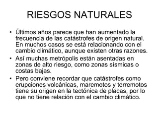RIESGOS NATURALES Últimos años parece que han aumentado la frecuencia de las catástrofes de origen natural. En muchos casos se está relacionando con el cambio climático, aunque existen otras razones.  Así muchas metrópolis están asentadas en zonas de alto riesgo, como zonas sísmicas o costas bajas.  Pero conviene recordar que catástrofes como erupciones volcánicas, maremotos y terremotos tiene su origen en la tectónica de placas, por lo que no tiene relación con el cambio climático.  