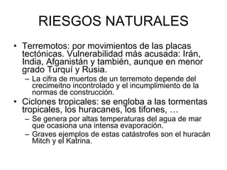 RIESGOS NATURALES Terremotos: por movimientos de las placas tectónicas. Vulnerabilidad más acusada: Irán, India, Afganistán y también, aunque en menor grado Turquí y Rusia. La cifra de muertos de un terremoto depende del crecimeitno incontrolado y el incumplimiento de la normas de construcción.  Ciclones tropicales: se engloba a las tormentas tropicales, los huracanes, los tifones, … Se genera por altas temperaturas del agua de mar que ocasiona una intensa evaporación.  Graves ejemplos de estas catástrofes son el huracán Mitch y el Katrina.  