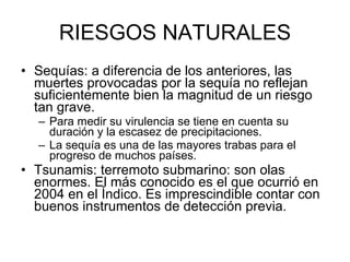 RIESGOS NATURALES Sequías: a diferencia de los anteriores, las muertes provocadas por la sequía no reflejan suficientemente bien la magnitud de un riesgo tan grave.  Para medir su virulencia se tiene en cuenta su duración y la escasez de precipitaciones.  La sequía es una de las mayores trabas para el progreso de muchos países. Tsunamis: terremoto submarino: son olas enormes. El más conocido es el que ocurrió en 2004 en el Índico. Es imprescindible contar con buenos instrumentos de detección previa.  
