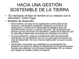 HACIA UNA GESTIÓN SOSTENIBLE DE LA TIERRA “ Es necesario civilizar al hombre en su relación con la naturaleza”  Víctor Hugo.  Modelos de desarrollo: Desarrollista:  se basa en la explotación continuada de los recursos, crecimiento constante, fomentar el aumento de producción y confiar en el desarrollo tecnológico que nos permitirá tener acceso a nuevos recursos. Se caracteriza por pensar que los recursos son ilimitados y parte de la idea de que la naturaleza debe estar sometida por completo al hombre,  Conservacionista:  propone la detención total del desarrollo económico. El crecimiento cero no es justo para los países en vías de desarrollo. No tuvo mucha repercusión ya que es poco realista. Sostenible:  desarrollo que satisfaga las necesidades del presente sin poner en peligro la capacidad de las generaciones futuras para atender a sus propias necesidades. Es un intento de integrar el modelo social y el natural.  