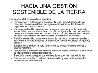 HACIA UNA GESTIÓN SOSTENIBLE DE LA TIERRA Principios del desarrollo sostenible: Recolección o extracción sostenible: la tasas de extracción de los recursos renovables deben ser iguales o inferiores a las tasas de regeneración de los mismos.  Vaciado sostenible: explotación de recursos no renovables es casi sostenible cuando su tasa de extracción es igual a la tasa de creación de recursos sustitutitos renovables. Pe: extracción de petróleo debería implicar la plantación de árboles para la obtención de etanol.  Emisión sostenible: tasas de emisión de residuos deben ser iguales o inferiores a las capacidades de asimilación de los ecosistemas que los reciben.  Emisión cero: reducir a cero la emisión de contaminantes tóxicos y bioacumulables.  Integración sostenible: los asentamientos urbanos no deben sobrepasar la capacidad de carga del territorio.  Selección de tecnologías sostenibles: favorecer las más eficientes.  Precaución: emplear modelos de desarrollo que no sobrepasen los límites de los ecosistemas.  
