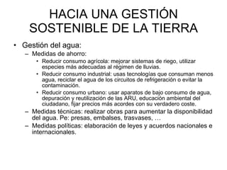 HACIA UNA GESTIÓN SOSTENIBLE DE LA TIERRA Gestión del agua:  Medidas de ahorro: Reducir consumo agrícola: mejorar sistemas de riego, utilizar especies más adecuadas al régimen de lluvias.  Reducir consumo industrial: usas tecnologías que consuman menos agua, reciclar el agua de los circuitos de refrigeración o evitar la contaminación.  Reducir consumo urbano: usar aparatos de bajo consumo de agua, depuración y reutilización de las ARU, educación ambiental del ciudadano, fijar precios más acordes con su verdadero coste. Medidas técnicas: realizar obras para aumentar la disponibilidad del agua. Pe: presas, embalses, trasvases, … Medidas políticas: elaboración de leyes y acuerdos nacionales e internacionales.  