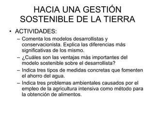 HACIA UNA GESTIÓN SOSTENIBLE DE LA TIERRA ACTIVIDADES:  Comenta los modelos desarrollistas y conservacionista. Explica las diferencias más significativas de los mismo.  ¿Cuáles son las ventajas más importantes del modelo sostenible sobre el desarrollista? Indica tres tipos de medidas concretas que fomenten el ahorro del agua.  Indica tres problemas ambientales causados por el empleo de la agricultura intensiva como método para la obtención de alimentos.  