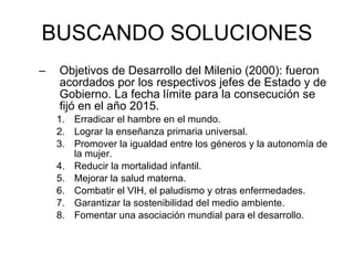 BUSCANDO SOLUCIONES Objetivos de Desarrollo del Milenio (2000): fueron acordados por los respectivos jefes de Estado y de Gobierno. La fecha límite para la consecución se fijó en el año 2015.  Erradicar el hambre en el mundo.  Lograr la enseñanza primaria universal.  Promover la igualdad entre los géneros y la autonomía de la mujer.  Reducir la mortalidad infantil.  Mejorar la salud materna.  Combatir el VIH, el paludismo y otras enfermedades.  Garantizar la sostenibilidad del medio ambiente.  Fomentar una asociación mundial para el desarrollo.  