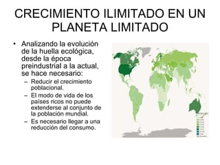 CRECIMIENTO ILIMITADO EN UN PLANETA LIMITADO Analizando la evolución de la huella ecológica, desde la época preindustrial a la actual, se hace necesario: Reducir el crecimiento poblacional.  El modo de vida de los países ricos no puede extenderse al conjunto de la población mundial.  Es necesario llegar a una reducción del consumo.  