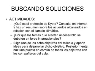 BUSCANDO SOLUCIONES ACTIVIDADES: ¿Qué es el protocolo de Kyoto? Consulta en Internet y haz un resumen sobre los acuerdos alcanzados en relación con el cambio climático.  ¿Por qué los temas que afectan al desarrollo se debaten en foros internacionales? Elige uno de los ocho objetivos del milenio y aporta ideas para desarrollar dicho objetivo. Posteriormente, haz una puesta en común de todos los objetivos con los compañeros del aula.  