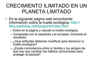 CRECIMIENTO ILIMITADO EN UN PLANETA LIMITADO En la siguiente página web encontrarás información sobre la huella ecológica:  http :// files.earthday.net / footprint / index.html   Entra en la página y calcula tu huella ecológica.  Compárala con la española y la europea. Comenta el resultado.  ¿Qué actitudes deberías modificar para disminuir tu huella ecológica? ¿Existe coincidencia entre tu familia y tus amigos de que hay que cambiar los hábitos consumistas para proteger el planeta? 