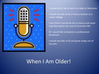 I would either like to work on radio or television.I would also like to be a history teacher at a Junior college. I also think it would be fun to dance and never stop dancing for the rest of my entire life!Or I would like to become a professional Drummer!I would also like to fly and grow wings out ofmy ears. When I Am Older!