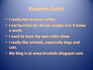 Random Facts!I really like to drink coffeeI eat burritos for dinner maybe 3 or 4 times a week. I used to have my own radio showI really like animals, especially dogs and cats.My blog is at www.kruzkidz.blogspot.com