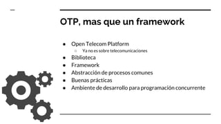 OTP, mas que un framework
● Open Telecom Platform
○ Ya no es sobre telecomunicaciones
● Biblioteca
● Framework
● Abstracción de procesos comunes
● Buenas prácticas
● Ambiente de desarrollo para programación concurrente
 