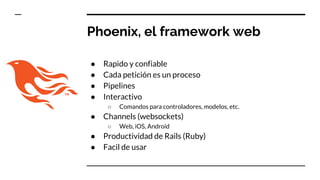 Phoenix, el framework web
● Rapido y confiable
● Cada petición es un proceso
● Pipelines
● Interactivo
○ Comandos para controladores, modelos, etc.
● Channels (websockets)
○ Web, iOS, Android
● Productividad de Rails (Ruby)
● Facil de usar
 