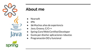 About me
● Nearsoft
● IPN
● 16 Muchos años de experiencia
● Java, Groovy, C/C++
● Spring Core/Web Certified Developer
● Gusto por diseñar aplicaciones robustas
● Programación OO y funcional
 