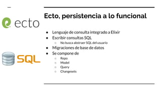 Ecto, persistencia a lo funcional
● Lenguaje de consulta integrado a Elixir
● Escribir consultas SQL
○ No busca abstraer SQL del usuario
● Migraciones de base de datos
● Se compone de
○ Repo
○ Model
○ Query
○ Changesets
 