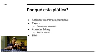 Por qué esta plática?
● Aprender programación funcional
● Clojure
○ Demasiados paréntesis
● Aprender Erlang
○ Perdi el interes
● Elixir!
 
