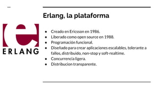 Erlang, la plataforma
● Creado en Ericsson en 1986.
● Liberado como open source en 1988.
● Programación funcional.
● Diseñado para crear aplicaciones escalables, tolerante a
fallos, distribuido, non-stop y soft-realtime.
● Concurrencia ligera.
● Distribucion transparente.
 