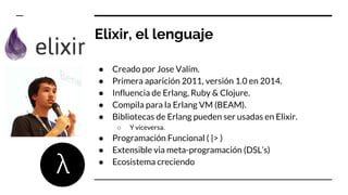 Elixir, el lenguaje
● Creado por Jose Valim.
● Primera aparición 2011, versión 1.0 en 2014.
● Influencia de Erlang, Ruby & Clojure.
● Compila para la Erlang VM (BEAM).
● Bibliotecas de Erlang pueden ser usadas en Elixir.
○ Y viceversa.
● Programación Funcional ( |> )
● Extensible via meta-programación (DSL’s)
● Ecosistema creciendo
 