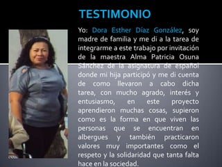 TESTIMONIO
Yo: Dora Esther Díaz González, soy
madre de familia y me di a la tarea de
integrarme a este trabajo por invitación
de la maestra Alma Patricia Osuna
Sánchez de la asignatura de español
donde mi hija participó y me di cuenta
de como llevaron a cabo dicha
tarea, con mucho agrado, interés y
entusiasmo,      en    este    proyecto
aprendieron muchas cosas, supieron
como es la forma en que viven las
personas que se encuentran en
albergues y también practicaron
valores muy importantes como el
respeto y la solidaridad que tanta falta
hace en la sociedad.
 