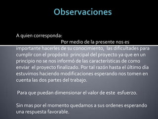 A quien corresponda:
                      Por medio de la presente nos es
importante hacerles de su conocimiento, las dificultades para
cumplir con el propósito principal del proyecto ya que en un
principio no se nos informó de las características de como
enviar el proyecto finalizado. Por tal razón hasta el último día
estuvimos haciendo modificaciones esperando nos tomen en
cuenta las dos partes del trabajo.

Para que puedan dimensionar el valor de este esfuerzo.

Sin mas por el momento quedamos a sus ordenes esperando
una respuesta favorable.
 