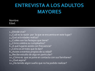 Nombre:
Edad:


1.¿Dónde vive?
2.¿Cuál es la razón por la que se encuentra en este lugar?
3.¿Qué actividades realiza?
4.¿Cuáles son los festejos que tiene?
5.¿Cómo celebra su cumpleaños?
6.¿A qué lugares asiste con frecuencia?
7.¿Cómo es el trato que le dan?
8.¿Asiste a eventos propios de su edad?
9.¿Recibe estudio de algo en particular?
10.¿Cómo es que se pone en contacto con sus familiares?
11.¿Qué aspira?
12.¿Ha tenido algún sueño que no ha podido realizar?
 