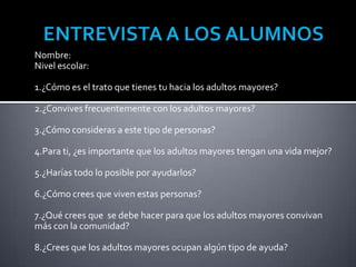 Nombre:
Nivel escolar:

1.¿Cómo es el trato que tienes tu hacia los adultos mayores?

2.¿Convives frecuentemente con los adultos mayores?

3.¿Cómo consideras a este tipo de personas?

4.Para ti, ¿es importante que los adultos mayores tengan una vida mejor?

5.¿Harías todo lo posible por ayudarlos?

6.¿Cómo crees que viven estas personas?

7.¿Qué crees que se debe hacer para que los adultos mayores convivan
más con la comunidad?

8.¿Crees que los adultos mayores ocupan algún tipo de ayuda?
 