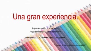 Una gran experiencia.
Argumentación oral y escrita.
Jorge Emmanuel Suárez Jerónimo.
Oaxaca de Juárez, 18 de octubre de 2019.
UNIVERSIDAD AUTONOMA DE TAMAULIPAS.
 