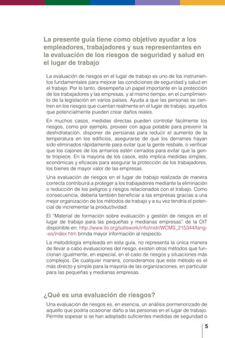 5
La presente guía tiene como objetivo ayudar a los
empleadores, trabajadores y sus representantes en
la evaluación de los riesgos de seguridad y salud en
el lugar de trabajo
La evaluación de riesgos en el lugar de trabajo es uno de los instrumen-
tos fundamentales para mejorar las condiciones de seguridad y salud en
el trabajo. Por lo tanto, desempeña un papel importante en la protección
de los trabajadores y las empresas, y al mismo tiempo, en el cumplimien-
to de la legislación en varios países. Ayuda a que las personas se cen-
tren en los riesgos que cuentan realmente en el lugar de trabajo, aquellos
que potencialmente pueden crear daños reales.
En muchos casos, medidas directas pueden controlar fácilmente los
riesgos, como por ejemplo, proveer con agua potable para prevenir la
deshidratación, disponer de persianas para reducir el aumento de la
temperatura en los edificios, asegurarse de que los derrames hayan
sido eliminados rápidamente para evitar que la gente resbale, o verificar
que los cajones de los armarios estén cerrados para evitar que la gen-
te tropiece. En la mayoría de los casos, esto implica medidas simples,
económicas y eficaces para asegurar la protección de los trabajadores,
los bienes de mayor valor de las empresas.
Una evaluación de riesgos en el lugar de trabajo realizada de manera
correcta contribuirá a proteger a los trabajadores mediante la eliminación
o reducción de los peligros y riesgos relacionados con el trabajo. Como
consecuencia, debería también beneficiar a las empresas gracias a una
mejor organización de los métodos de trabajo y a su vez tendría el poten-
cial de incrementar la productividad.
El “Material de formación sobre evaluación y gestión de riesgos en el
lugar de trabajo para las pequeñas y medianas empresas” de la OIT
disponible en: http://www.ilo.org/safework/info/instr/WCMS_215344/lang-
-es/index.htm brinda mayor información al respecto.
La metodología empleada en esta guía, no representa la única manera
de llevar a cabo evaluaciones del riesgo, existen otros métodos que fun-
cionan igualmente, en especial, en el caso de riesgos y situaciones más
complejos. De cualquier manera, consideramos que este método es el
más directo y simple para la mayoría de las organizaciones; en particular
para las pequeñas y medianas empresas.
¿Qué es una evaluación de riesgos?
Una evaluación de riesgos es, en esencia, un análisis pormenorizado de
aquello que podría ocasionar daño a las personas en el lugar de trabajo.
Permite sopesar si se han adoptado suficientes medidas de seguridad o
 