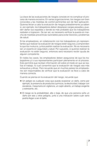 7
La clave de las evaluaciones de riesgos consiste en no complicar el pro-
ceso de manera excesiva. En varias organizaciones, los riesgos son bien
conocidos y las medidas de control pertinentes son de fácil aplicación.
Quienes llevan a cabo la evaluación de riesgos probablemente ya saben
si, por ejemplo, los trabajadores deben desplazar cargas pesadas y pue-
den dañar sus espaldas o donde es más probable que los trabajadores
resbalen o tropiecen. De ser así, es necesario verificar la puesta en mar-
cha de medidas preventivas razonables para evitar lesiones y problemas
de salud.
Si los empleadores, en colaboración con los trabajadores y/o represen-
tantes que realizan la evaluación de riesgos están seguros y comprenden
lo que los involucra, juntos podrán realizar la evaluación. No es necesario
ser un experto en seguridad y salud. Por supuesto, si quienes realizan la
evaluación no están seguros, entonces será necesario recibir ayuda de
alguien competente.
En todos los casos, los empleadores deben asegurarse de que los tra-
bajadores y/ o sus representantes participen plenamente en el proceso.
Esto permitirá que reciban información útil sobre el modo en que se rea-
liza el trabajo, lo cual consentirá que la evaluación de riesgos sea más
exhaustiva y eficaz. Pero recuerde que en muchos países los empleado-
res son responsables de verificar que la evaluación se lleve a cabo de
manera correcta.
Cuando se piensa en la evaluación del riesgo, recuerde que:
„
„ Un peligro es cualquier cosa que pueda ocasionar un daño, como por
ejemplo, la presencia de productos químicos, la electricidad, trabajar con
escaleras, maquinaria sin vigilancia, un cajón abierto, un trabajo exigente
y estresante, etc.
„
„ El riesgo es la probabilidad, alta o baja, de que una persona sufra un
daño por ese u otros peligros, junto a una indicación sobre cuán serio
podría llegar a ser el daño.
 
