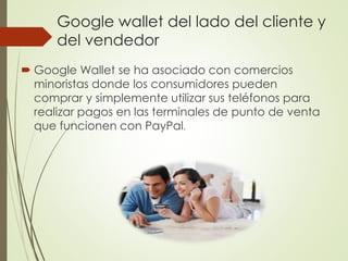 Google wallet del lado del cliente y
del vendedor
 Google Wallet se ha asociado con comercios
minoristas donde los consumidores pueden
comprar y simplemente utilizar sus teléfonos para
realizar pagos en las terminales de punto de venta
que funcionen con PayPal.
 