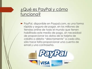 ¿Qué es PayPal y cómo
funciona?
 PayPal, disponible en Paypal.com, es una forma
rápida y segura de pagar, en los millones de
tiendas online de todo el mundo que tienen
habilitado este medio de pago, sin necesidad
de proporcionar los datos de la tarjeta de
crédito o débito “directamente” a cada sitio,
sólo hace falta proporcionar una cuenta de
email y una contraseña.
 