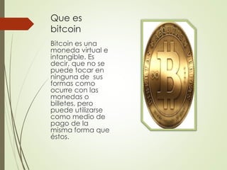 Que es
bitcoin
Bitcoin es una
moneda virtual e
intangible. Es
decir, que no se
puede tocar en
ninguna de sus
formas como
ocurre con las
monedas o
billetes, pero
puede utilizarse
como medio de
pago de la
misma forma que
éstos.
 