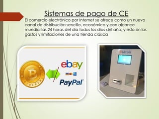 Sistemas de pago de CE
El comercio electrónico por Internet se ofrece como un nuevo
canal de distribución sencillo, económico y con alcance
mundial las 24 horas del día todos los días del año, y esto sin los
gastos y limitaciones de una tienda clásica
 