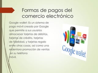 Formas de pagos del
comercio electrónico
Google wallet: Es un sistema de
pago móvil creado por Google
que permite a sus usuarios
almacenar tarjetas de débitos,
tarjetas de crédito, tarjetas
de fidelidad, y tarjetas regalo
entre otras cosas, así como una
redentora promoción de ventas
en su teléfono
móvil.
 