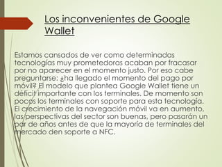 Estamos cansados de ver como determinadas
tecnologías muy prometedoras acaban por fracasar
por no aparecer en el momento justo. Por eso cabe
preguntarse: ¿ha llegado el momento del pago por
móvil? El modelo que plantea Google Wallet tiene un
déficit importante con los terminales. De momento son
pocos los terminales con soporte para esta tecnología.
El crecimiento de la navegación móvil va en aumento,
las perspectivas del sector son buenas, pero pasarán un
par de años antes de que la mayoría de terminales del
mercado den soporte a NFC.
Los inconvenientes de Google
Wallet
 