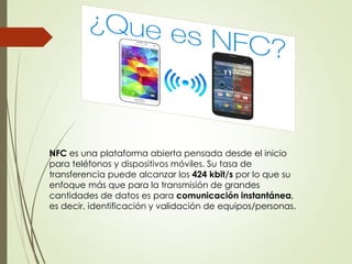 NFC es una plataforma abierta pensada desde el inicio
para teléfonos y dispositivos móviles. Su tasa de
transferencia puede alcanzar los 424 kbit/s por lo que su
enfoque más que para la transmisión de grandes
cantidades de datos es para comunicación instantánea,
es decir, identificación y validación de equipos/personas.
 