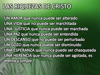 LAS RIQUEZAS DE CRISTOUN AMOR que nunca puede ser alteradoUNA VIDA que no puede ser marchitadaUNA  JUSTICIA que nunca puede ser marchadaUNA PAZ que nunca puede ser entendidaUN DESCANSO que no puede ser perturbadoUN GOZO que nunca puede ser disminuidoUNA ESPERANZA que nunca puede ser chasqueadaUNA HERENCIA que nunca puede ser agotada, es eterna y simple