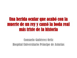 Una herida ocular que acabó con la
muerte de un rey y causó la boda real
más triste de la historia
Consuelo Gutiérrez Ortiz
Hospital Universitario Príncipe de Asturias
 