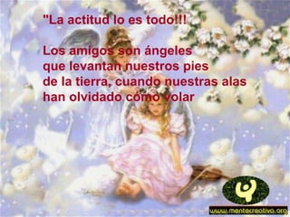 "La actitud lo es todo!!!
Los amigos son ángeles
que levantan nuestros pies
de la tierra, cuando nuestras alas
han olvidado cómo volar
 