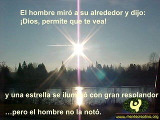 El hombre miró a su alrededor y dijo:
¡Dios, permite que te vea!
y una estrella se iluminó con gran resplandor
…pero el hombre no la notó.
 