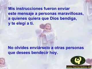 No olvides enviárselo a otras personas
que desees bendecir hoy.
Mis instrucciones fueron enviar
este mensaje a personas maravillosas,
a quienes quiera que Dios bendiga,
y te elegí a ti.
 