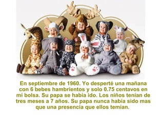 En septiembre de 1960. Yo desperté una mañana con 6 bebes hambrientos y solo 0.75 centavos en mi bolsa. Su papa se había ido. Los niños tenían de tres meses a 7 años. Su papa nunca había sido mas que una presencia que ellos temían.  