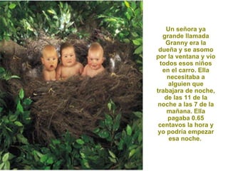Un señora ya grande llamada Granny era la dueña y se asomo por la ventana y vio todos esos niños en el carro. Ella necesitaba a alguien que trabajara de noche, de las 11 de la noche a las 7 de la mañana. Ella pagaba 0.65 centavos la hora y yo podría empezar esa noche.  