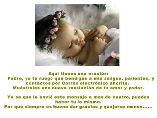 Aquí tienes una oración: Padre, yo te ruego que bendigas a mis amigos, parientes, y contactos por Correo electrónico ahorita.  Muéstrales una nueva revelación de tu amor y poder. Yo se que le envié este mensaje a mas de cuatro, puedes hacer tu lo mismo. Por que siempre es bueno dar gracias y quejarse menos...... 