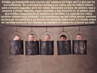 Estaba ya trabajando seis noches por semana en lugar de 5 y aun así no era suficiente. Se acercaba la navidad y yo sabia que no habría dinero para comprar juguetes para los niños. Encontré un bote de pintura roja y empecé a pintar algunos viejos juguetes y los escondí en el sótano para que hubiera juguetes en la mañana de navidad. La ropa de los niños también estaba muy acabada. Los pantalones de los niños tenían parches encima de los parches y ya pronto no servirían para nada. La noche antes de navidad entraron los clientes de siempre al restauran a tomar su café.  