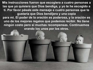 Mis instrucciones fueron que escogiera a cuatro personas a las que yo quisiera que Dios bendiga, y yo te he escogido a ti. Por favor pásale este mensaje a cuatro personas que te gustaría que Dios bendijera y una copia para mi. El poder de la oración es poderosa, y la oración es uno de los mejores regalos que podemos recibir. No tiene ningún costo pero si muchas recompensas. Continuemos orando los unos por los otros. 
