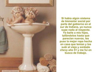 Si había algún sistema de bienestar social por parte del gobierno en el sur de Indiana, yo nunca supe nada al respecto. Yo bañe a mis hijos, tallándolos hasta que parecían nuevos, les puse la mejor ropa hecha en casa que tenían y los subí al viejo y oxidado chevy año 51 y me fui en busca de trabajo. 