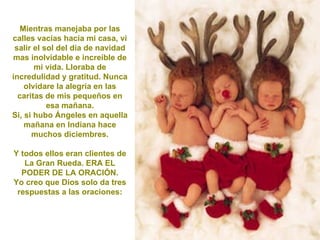 Mientras manejaba por las calles vacías hacia mi casa, vi salir el sol del día de navidad mas inolvidable e increíble de mi vida. Lloraba de incredulidad y gratitud. Nunca olvidare la alegría en las caritas de mis pequeños en esa mañana. Si, si hubo Ángeles en aquella mañana en Indiana hace muchos diciembres. Y todos ellos eran clientes de La Gran Rueda. ERA EL PODER DE LA ORACIÓN. Yo creo que Dios solo da tres respuestas a las oraciones: 