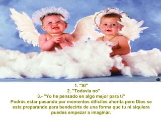 1. "SI" 2. "Todavía no" 3.- "Yo he pensado en algo mejor para ti" Podrás estar pasando por momentos difíciles ahorita pero Dios se esta preparando para bendecirte de una forma que tu ni siquiera puedes empezar a imaginar. 