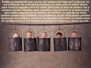 Estaba ya trabajando seis noches por semana en lugar de 5 y aun así no era suficiente. Se acercaba la navidad y yo sabia que no habría dinero para comprar juguetes para los niños. Encontré un bote de pintura roja y empecé a pintar algunos viejos juguetes y los escondí en el sótano para que hubiera juguetes en la mañana de navidad. La ropa de los niños también estaba muy acabada. Los pantalones de los niños tenían parches encima de los parches y ya pronto no servirían para nada. La noche antes de navidad entraron los clientes de siempre al restauran a tomar su café.  